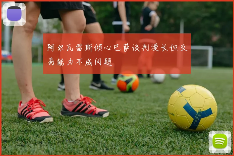 阿尔瓦雷斯倾心巴萨谈判漫长但交易能力不成问题