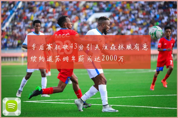 季后赛狂砍43分引关注森林狼有意续约道苏姆年薪或达2000万