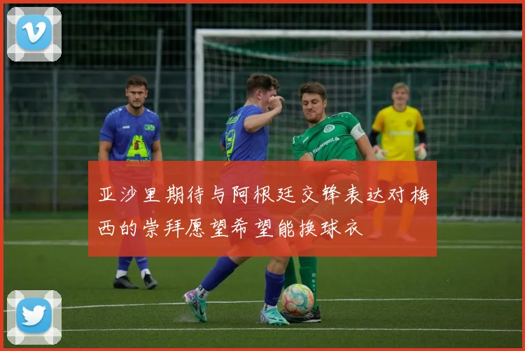 亚沙里期待与阿根廷交锋表达对梅西的崇拜愿望希望能换球衣