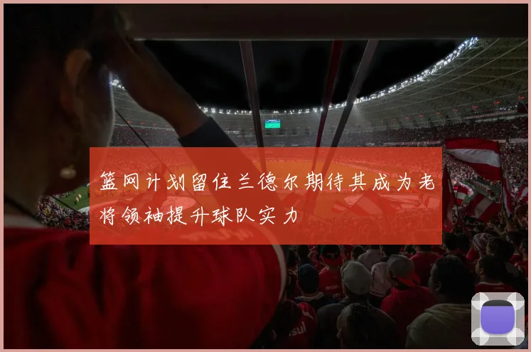 篮网计划留住兰德尔期待其成为老将领袖提升球队实力