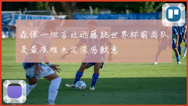 森保一坦言让远藤航世界杯前离队是最艰难决定深感歉意