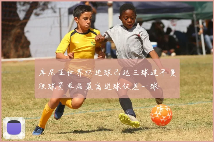 库尼亚世界杯进球已达三球追平曼联球员单届最高进球仅差一球